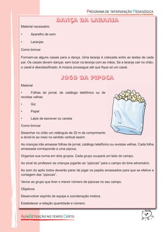 Dança da laranja
Material necessário
• Aparelho de som
• Laranjas
Como brincar
Formam-se alguns casais para a dança. Uma laranja é colocada entre as testas de cada
par. Os casais devem dançar, sem tocar na laranja com as mãos. Se a laranja cair no chão,
o casal é desclassiﬁcado. A música prossegue até que ﬁque só um casal.
Jogo da pipoca
Material
• Folhas de jornal, de catálogo telefônico ou de
revistas velhas
• Giz
• Papel
• Lápis de escrever ou caneta
Como brincar
Desenhar no chão um retângulo de 20 m de comprimento
e dividí-lo ao meio no sentido vertical assim:
As crianças irão amassar folhas de jornal, catálogo telefônico ou revistas velhas. Cada folha
amassada corresponde a uma pipoca.
Organize sua turma em dois grupos. Cada grupo ocupará um lado do campo.
Ao sinal do professor as crianças jogarão as “pipocas” para o campo do time adversário.
Ao som do apito todos deverão parar de jogar os papéis amassados para que se efetive a
contagem das “pipocas”.
Vence ao grupo que tiver o menor número de pipocas no seu campo.
Objetivos
Desenvolver espírito de equipe e coordenação motora.
Estabelecer a relação quantidade e número.
 
