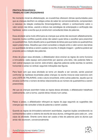 PRÁTICA PEDAGÓGICA
TRABALHO COM CRUZADINHAS
No momento inicial da alfabetização, as cruzadinhas oferecem ótimas oportunidades para
que as crianças decifrem os códigos antes de saber ler convencionalmente, compreendam
a natureza da relação oral/escrita (fonema/grafema), utilizem o conhecimento sobre o
valor sonoro das letras, usando a leitura nas estratégias de antecipação e veriﬁcação das
hipóteses sobre a escrita que já construíram consultando listas de palavras.
Essa atividade seria muito difícil para as crianças que ainda não escrevem alfabeticamente,
trazendo muitos conﬂitos quando ainda não sabem quais letras a escolher para preencher
os quadradinhos. Outro desaﬁo seria a quantidade de letras para que todos os quadradinhos
sejam preenchidos. Desaﬁos que viriam consolidar a relação entre o valor sonoro das letras
e a quantidade de letras a serem usadas na escrita. A relação imagem – grafema poderá ser
proposta para a redação das palavras.
Antes de propor essa atividade, o alfabetizador deve ensinar as regras de como funciona
a brincadeira: cada espaço será preenchido por apenas uma letra, não podendo faltar e
nem sobrar espaços (se ocorrer, está errado); algumas palavras serão escritas no sentido
horizontal e outras na vertical, seguindo indicações das ﬁguras.
Para fazer com que essa atividade se torne um desaﬁo a ser vencido, sendo possível
confrontar as hipóteses levantadas pelas crianças na escrita inicia-se esse exercício com
uma LISTA DE PALAVRAS, onde o aluno encontrará, entre outras palavras, aquela que se
encaixa conforme o número de letras relacionando-as ao número de quadradinhos a serem
preenchidos.
Até que as crianças assimilem todas as regras dessa atividade, o alfabetizador trabalhará
coletivamente, com a turma, usando letras móveis num cartaz.
Passo a passo, o alfabetizador reforçará as regras do jogo seguindo as sugestões das
crianças que irão consultar a lista de palavras a serem usadas.
Quando as regras da brincadeira estiverem assimiladas, organize duplas considerando os
conhecimentos sobre o sistema de escrita de seus alunos, entregando para cada um, uma
cópia da atividade. Oriente como deve ser usada a lista de palavras para os alunos que
ainda não escrevem, convencionalmente:
 