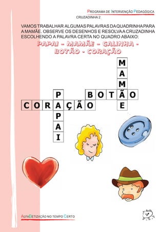 CRUZADINHA 2
VAMOSTRABALHAR ALGUMASPALAVRASDAQUADRINHAPARA
AMAMÃE. OBSERVE OS DESENHOS E RESOLVAACRUZADINHA
ESCOLHENDO A PALAVRA CERTA NO QUADRO ABAIXO:
PAPAI – MAMÃE – GALINHA -
BOTÃO - CORAÇÃO
 
