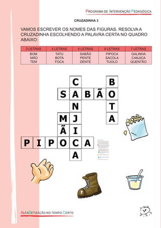 CRUZADINHA 3
VAMOS ESCREVER OS NOMES DAS FIGURAS. RESOLVA A
CRUZADINHA ESCOLHENDO A PALAVRA CERTA NO QUADRO
ABAIXO:
3 LETRAS 4 LETRAS 5 LETRAS 6 LETRAS 7 LETRAS
BOM
MÃO
TEM
TATU
BOTA
FOCA
SABÃO
PENTE
DENTE
PIPOCA
SACOLA
TIJOLO
GALINHA
CANJICA
QUENTÃO
 