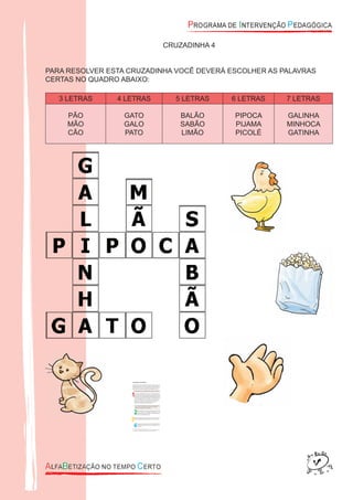 CRUZADINHA 4
PARA RESOLVER ESTA CRUZADINHA VOCÊ DEVERÁ ESCOLHER AS PALAVRAS
CERTAS NO QUADRO ABAIXO:
3 LETRAS 4 LETRAS 5 LETRAS 6 LETRAS 7 LETRAS
PÃO
MÃO
CÃO
GATO
GALO
PATO
BALÃO
SABÃO
LIMÃO
PIPOCA
PIJAMA
PICOLÉ
GALINHA
MINHOCA
GATINHA
 