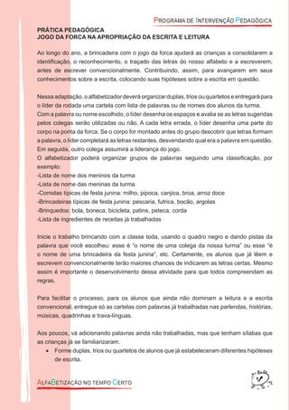 PRÁTICA PEDAGÓGICA
JOGO DA FORCA NA APROPRIAÇÃO DA ESCRITA E LEITURA
Ao longo do ano, a brincadeira com o jogo da forca ajudará as crianças a consolidarem a
identiﬁcação, o reconhecimento, o traçado das letras do nosso alfabeto e a escreverem,
antes de escrever convencionalmente. Contribuindo, assim, para avançarem em seus
conhecimentos sobre a escrita, colocando suas hipóteses sobre a escrita em questão.
Nessa adaptação, o alfabetizador deverá organizar duplas, trios ou quartetos e entregará para
o líder da rodada uma cartela com lista de palavras ou de nomes dos alunos da turma.
Com a palavra ou nome escolhido, o líder desenha os espaços e avalia se as letras sugeridas
pelos colegas serão utilizadas ou não. A cada letra errada, o líder desenha uma parte do
corpo na ponta da forca. Se o corpo for montado antes do grupo descobrir que letras formam
a palavra, o líder completará as letras restantes, desvendando qual era a palavra em questão.
Em seguida, outro colega assumirá a liderança do jogo.
O alfabetizador poderá organizar grupos de palavras seguindo uma classiﬁcação, por
exemplo:
-Lista de nome dos meninos da turma
-Lista de nome das meninas da turma
-Comidas típicas de festa junina: milho, pipoca, canjica, broa, arroz doce
-Brincadeiras típicas de festa junina: pescaria, futrica, bocão, argolas
-Brinquedos: bola, boneca, bicicleta, patins, peteca, corda
-Lista de ingredientes de receitas já trabalhadas
Inicie o trabalho brincando com a classe toda, usando o quadro negro e dando pistas da
palavra que você escolheu: esse é “o nome de uma colega da nossa turma” ou esse “é
o nome de uma brincadeira da festa junina”, etc. Certamente, os alunos que já lêem e
escrevem convencionalmente terão maiores chances de indicarem as letras certas. Mesmo
assim é importante o desenvolvimento dessa atividade para que todos compreendam as
regras.
Para facilitar o processo, para os alunos que ainda não dominam a leitura e a escrita
convencional, entregue só as cartelas com palavras já trabalhadas nas parlendas, histórias,
músicas, quadrinhas e trava-línguas.
Aos poucos, vá adicionando palavras ainda não trabalhadas, mas que tenham sílabas que
as crianças já se familiarizaram.
Forme duplas, trios ou quartetos de alunos que já estabeleceram diferentes hipóteses•
de escrita.
 