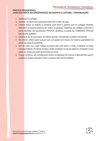 PRÁTICA PEDAGÓGICA
JOGO DA FORCA NA APROPRIAÇÃO DA ESCRITA E LEITURA - CONTINUAÇÃO
Distribua as cartelas.•
Sorteie um aluno de cada grupo para ser o líder do jogo.•
Chame todos os líderes e combine qual será a palavra que os colegas deverão•
descobrir (a mesma palavra em todos os grupos). Distribua as cartelas conforme o
tema decidido. Se escolherem PIPOCA, distribua a cartela de: COMIDAS TÍPICAS
DA FESTA JUNINA.
Certiﬁque-se de que todos os líderes tenham encontrado a palavra escolhida.•
Os líderes voltam para o grupo com um papel com traços na mesma quantidade de•
letras da palavra escolhida.
Um de cada vez, cada colega do grupo dita uma letra e o líder a registra no traço•
correspondente. As letras erradas serão anotadas no pé da página e implicam numa
parte do corpo que será desenhada na forca.
O jogo continua, até completarem todos os espaços em branco e descobrirem qual é•
a palavra. Quem descobrir será o próximo líder da brincadeira.
 