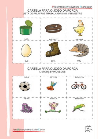 CARTELA PARA O JOGO DA FORCA
LISTA DE PALAVRAS TRABALHADAS NO 1º BIMESTRE
LATA BISCOITO GALINHA
OVO BOTA TATU
CARTELA PARA O JOGO DA FORCA
LISTA DE BRINQUEDOS
BOLA PETECA BICICLETA
PATINS BONECA PAPAGAIO
 