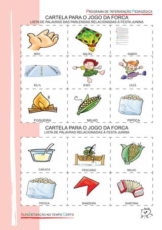 CANJICA PESCARIA MILHO
PIPOCA BANDEIRA SANFONA
CARTELA PARA O JOGO DA FORCA
LISTA DE PALAVRAS DAS PARLENDAS RELACIONADAS À FESTA JUNINA
CARTELA PARA O JOGO DA FORCA
LISTA DE PALAVRAS RELACIONADAS À FESTA JUNINA
MÃO BALÃO SABÃO
RUA IOIÔ IAIÁ
FOGUEIRA MILHO PIPOCA
 