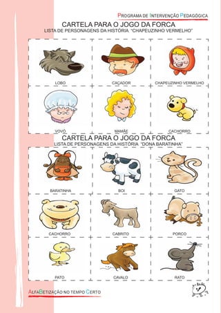 CARTELA PARA O JOGO DA FORCA
LISTA DE PERSONAGENS DA HISTÓRIA “CHAPEUZINHO VERMELHO”
Figura 050
LOBO
Figura 051
CAÇADOR
Figura 047
CHAPEUZINHO VERMELHO
Figura 048
VOVÓ
Figura 049
MAMÃE
Figura 052
CACHORRO
CARTELA PARA O JOGO DA FORCA
LISTA DE PERSONAGENS DA HISTÓRIA “DONA BARATINHA”
Figura 053
BARATINHA
Figura 055
BOI
Figura 056
GATO
CACHORRO CABRITO PORCO
PATO CAVALO RATO
 