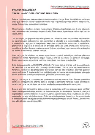 PRÁTICA PEDAGÓGICA
TRABALHANDO COM JOGOS DE TABULEIRO
Brincar contribui para o desenvolvimento saudável da criança. Para ﬁns didáticos, podemos
dizer que o brincar auxilia o desenvolvimento nos seguintes aspectos: afetivo, interpessoal,
social, físico-motor e cognitivo-intelectual.
O ser humano, desde os tempos mais antigos, é fascinado pelo jogo, que é uma atividade
que reúne diversão, estratégia e aprendizado. Para vencer é preciso raciocínio lógico e, às
vezes, sorte.
Na educação, os jogos de tabuleiro podem ser utilizados como importantes instrumentos
de aprendizagem colaborativa, pois aumentam a atenção e a concentração, despertam
a curiosidade, aguçam a imaginação, exercitam a paciência, amenizam a ansiedade,
promovem o respeito e a tolerância em diversos pontos de vista. Outro ponto favorável a
considerar, é o fato de serem extremamente lúdicos, e por isso, promoverem interação entre
os alunos e desinibindo os mais tímidos.
Com os jogos de tabuleiro, os alunos aprendem a construir estratégias, elaborar planos e
estabelecer metas. Aprendem a seguir regras, a criá-las ou adaptá-las para um novo jogo.
Enﬁm, aprendem a administrar melhor o maior jogo, que é sua própria vida.
Este Guia apresenta o JOGO DAS VOGAIS. Por meio dele a criança terá a possibilidade
de descobrir que as letras são um conjunto de símbolo criados para representarem os
fonemas. As crianças deverão prestar atenção ao som da letra inicial das palavras que dão
nome às ﬁguras. É fundamental que o alfabetizador apresente as regras do jogo, leia cada
tópico e observe o comportamento dos grupos no processo do jogo.
O jogo com regra é controlado por parâmetros mais ou menos ﬁxos. Ele nos possibilita
conhecer principalmente a forma como a criança se comporta frente às regras e limites de
uma forma geral (se ela tenta trapacear, se obedece adequadamente as regras).
Esse é um jogo competitivo, pois envolve a competição entre as crianças para veriﬁcar
quem desempenha melhor a tarefa de determinar qual é a letra certa. Permite à criança a
expressão desentimentos ditos“negativos”, como:agressividade, raiva efrustração, de forma
adequada, ou seja, simbolicamente. Outro aspecto importante desse jogo é o aprendizado
e a elaboração de situações que causam frustração (derrota) ou prazer (vitória), discussões
que vão além do jogo em questão.
 