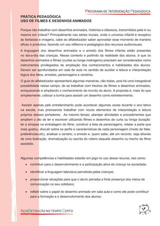PRÁTICA PEDAGÓGICA
USO DE FILMES E DESENHOS ANIMADOS
Porque não trabalhar com desenhos animados, histórias e clássicos, transmitidos pela tv ou
mesmo em vídeos? Principalmente nas séries iniciais, onde o universo infantil é receptivo
às fantasias e imagens, cabe ao alfabetizador saber aproveitar esse momento de maneira
eﬁcaz e produtiva, fazendo um uso reﬂexivo e pedagógico dos recursos audiovisuais.
A linguagem dos desenhos animados e o enredo dos ﬁlmes infantis estão presentes
no dia-a-dia das crianças. Nesse contexto e partindo da realidade dos alunos, é que os
desenhos animados e ﬁlmes (curtas ou longa metragens) precisam ser considerados como
instrumentos privilegiados de ampliação dos conhecimentos e habilidades dos alunos.
Devem ser aprofundados em sala de aula no sentido de auxiliar a leitura e interpretação
lógica dos fatos, enredos, personagens e cenários.
O guia do alfabetizador apresentará algumas maneiras, não todas, pois há uma inesgotável
possibilidade nesse campo, de se trabalhar com trechos de ﬁlmes e desenhos animados,
enriquecendo e ampliando o conhecimento de mundo do aluno. A proposta é, mais do que
simplesmente, colocar a turma para assistir um desenho como entretenimento.
Assistir apenas pelo entretenimento pode acontecer algumas vezes durante o ano letivo
na escola, mas precisamos trabalhar com novos elementos de interpretação e leitura
próprios desses portadores. Ao mesmo tempo, planejar atividades e procedimentos que
ampliem o ato de ler e escrever utilizando ﬁlmes e desenhos de curta ou longa duração:
ler a sinopse na embalagem do ﬁlme, construir a lista de personagens, relatar a parte que
mais gostou, discutir sobre os perﬁs e características de cada personagem (modo de falar,
preferências,etc), analisar o cenário, o enredo e, quem sabe, até um reconto, seja através
de uma ilustração, dramatização ou escrita do roteiro daquele desenho ou trecho de ﬁlme
assistido.
Algumas competências e habilidades estarão em jogo no uso desse recurso, tais como:
contribuir para o desenvolvimento e a participação ativa da criança na sociedade;•
identiﬁcar a linguagem televisiva percebida pelas crianças;•
proporcionar situações para que o aluno perceba a forte presença dos meios de•
comunicação no seu cotidiano;
reﬂetir sobre o papel do desenho animado em sala aula e como ele pode contribuir•
para a formação e o desenvolvimento dos alunos;
 