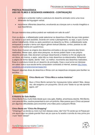PRÁTICA PEDAGÓGICA
USO DE FILMES E DESENHOS ANIMADOS - CONTINUAÇÃO
conhecer e entender melhor a estrutura do desenho animado como uma nova•
dimensão da linguagem verbal;
reconhecer diferentes desenhos, envolvendo as crianças com o mundo imagético e•
sua importância;
De que maneira essa prática poderá ser realizada em sala de aula?
Com os alunos, o alfabetizador pode selecionar os desenhos e ﬁlmes de que mais gostam
ou indicar o que será assistido, levando em conta o planejamento, ou seja, o que a turma
estiver trabalhando. Antes ou após assistirem ao desenho ou ﬁlme, o alfabetizador pode
enriquecer e ampliar o tema com algum gênero textual (fábulas, contos, poesias ou até
mesmo uma história em quadrinhos).
Outra dica é buscar as origens dos desenhos animados e de que maneira eles foram
realizados. Nesse caso, após essa pesquisa, os alunos podem fazer o seu próprio
desenho animado. Eles deveriam começar desenhando a história no ﬁm de página de
um bloco, em branco, e após, cada três ou mais desenhos co-relacionados, folheariam
a página de forma rápida, dando “vida”, ou melhor, movimento aos desenhos realizados.
Essa é a estrutura inicial de um desenho de animação. Caso a sua turma se interesse
em saber mais e sua escola tenha computador conectado à internet, acesse http://www.
canalkids.com.br/arte/cinema/magia.htm
Seguem algumas dicas de desenhos e ﬁlmes com as respectivas sinopses para facilitar na
escolha:
Chico Bento em “Chico Mico e outras histórias”
Que o Chico Bento sempre fez macaquices todos sabem! Mas, dessa
vez, ele exagerou um pouquinho. Dá só uma “ôiada no qui ele aprontô
agora, sô!”
A História do Galo Ataliba
Chico Bento ﬁcou muito triste desde que o seu galo, Ataliba, amanheceu doente. Nhô Bento,
com pena do ﬁlho, resolve presenteá-lo com um pintinho. Mas parece que o Chico vai passar
por algumas diﬁculdades para encontrar uma mães para o pequeno ﬁlhote.
Chico Bento em “Chico No Shopping”
“Chópingui? Lá donde eu moro num tem dessas coisa, não! Vixi! Tô vendo qui vô Passá por
uns apuro aqui na cidade grande! Num sei pru que eu fui aceitá o convite do meu primo pra
i num “trem” desse!”
 