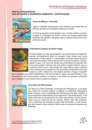 PRÁTICA PEDAGÓGICA
USO DE FILMES E DESENHOS ANIMADOS - CONTINUAÇÃO
Turma da Mônica - Cine Gibi
Agora, Franjinha desenvolveu uma máquina que transforma as
histórias de gibis em divertidas histórias animadas.
O DVD de CineGibi conta também com um feito inédito no Brasil:
a opção e “Linguagem de Sinais”. Assim, as crianças deﬁcientes
auditivas vão assistir e entender toda a história da turminha mais
animada do país.
A Verdadeira História do Bicho Papão
O bicho-papão é um dos personagens mais conhecidos do imaginário
popular, principalmente entre as crianças. Essa criatura que viveu
assustando a todos agora é o personagem principal dessa aventura
que reúne animação e atores para divertir crianças e adultos. O bicho-
papão Fungus vive com sua família nas profundezas do planeta. Ele
e seu povo gostam mesmo é de viver entre a sujeira e temem que os
humanos tornem suas vidas limpas. Por esse motivo, essas criaturas
vivem subindo para a superfície a ﬁm de manter o ambiente o mais sujo
possível, porém, depois de uma dessas subidas, Fungus é seguido
por uma garota que acaba descobrindo o lar de sua família. Agora, as duas famílias, a dos
humanos e a dos bichos-papões, passam a conviver e se metem em grandes confusões
para chegarem a um acordo entre a sujeira e a limpeza.
A Invasão dos Minissauros
Em Busca do Vale Encantado: A Invasão dos Minissauros, é um ﬁlme
que mostra de maneira poética e didática os problemas enfrentados
pelas crianças, como a aceitação das diferenças entre elas. Littlefoot e
seus amiguinhos estão felizes, já que logo será o “Dia da Boquinha”, uma
data onde todos os dinossauros se juntam para comer uma ﬂor bonita,
doce e que só nasce de vez em quando. Porém, eles não contavam
com a existência de minissauros pelo Vale Encantado e muito menos
que eles fossem comer todas as ﬂores após uma queda desastrosa de
Littlefoot.
 