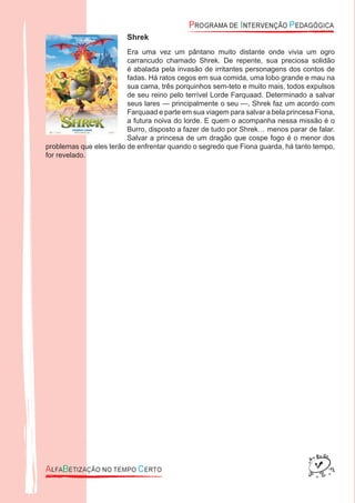 Shrek
Era uma vez um pântano muito distante onde vivia um ogro
carrancudo chamado Shrek. De repente, sua preciosa solidão
é abalada pela invasão de irritantes personagens dos contos de
fadas. Há ratos cegos em sua comida, uma lobo grande e mau na
sua cama, três porquinhos sem-teto e muito mais, todos expulsos
de seu reino pelo terrível Lorde Farquaad. Determinado a salvar
seus lares — principalmente o seu —, Shrek faz um acordo com
Farquaad e parte em sua viagem para salvar a bela princesa Fiona,
a futura noiva do lorde. E quem o acompanha nessa missão é o
Burro, disposto a fazer de tudo por Shrek… menos parar de falar.
Salvar a princesa de um dragão que cospe fogo é o menor dos
problemas que eles terão de enfrentar quando o segredo que Fiona guarda, há tanto tempo,
for revelado.
 