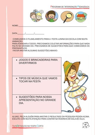 NOME:________________________________________________________________
DATA:_______/________/_________
COMEÇAMOS O PLANEJAMENTO PARA A FESTA JUNINA DA ESCOLA COM MUITA
ANIMAÇÃO.
PARAAGRADAR A TODOS, PRECISAMOS COLETAR INFORMAÇÕES PARA QUE NADA
FALTE NO GRANDE DIA. PRECISAMOS DE SUGESTÕES PARA QUE COMECEMOS OS
PREPARATIVOS.
FAVOR ANOTAR ALGUMAS SUGESTÕES ABAIXO:
JOGOS E BRINCADEIRAS PARA•
DIVERTIRMOS
TIPOS DE MÚSICA QUE VAMOS•
TOCAR NA FESTA
SUGESTÕES PARA NOSSA•
APRESENTAÇÃO NO GRANDE
DIA.
ALUNO, PEÇA ALGUÉM PARA ANOTAR O RESULTADO DA PESQUISA PEDIDA ACIMA.
ESCUTE COM MUITA ATENÇÃO PARA CONTAR NA RODINHA EM SALA DE AULA.
 