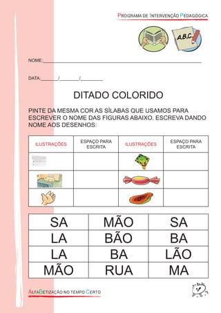 NOME:________________________________________________________________
DATA:_______/________/_________
DITADO COLORIDO
PINTE DA MESMA COR AS SÍLABAS QUE USAMOS PARA
ESCREVER O NOME DAS FIGURAS ABAIXO. ESCREVA DANDO
NOME AOS DESENHOS:
ILUSTRAÇÕES
ESPAÇO PARA
ESCRITA
ILUSTRAÇÕES
ESPAÇO PARA
ESCRITA
.
SA MÃO SA
LA BÃO BA
LA BA LÃO
MÃO RUA MA
 