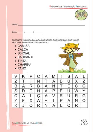 NOME:________________________________________________________________
DATA:_______/________/_________
ENCONTRE NO CAÇA-PALAVRAS OS NOMES DOS MATERIAIS QUE VAMOS
PRECISAR PARA FAZER O ESPANTALHO:
CAMISA•
CALÇA•
JORNAL•
BARBANTE•
TINTA•
CHAPÉU•
PANO•
V K P C A M I S A L
Z T I N T A B U X Z
B A R B A N T E C G
S D C H A P É U W Y
C A L Ç A V R U R G
Y F X W H I P A N O
K J O R N A L C R T
 