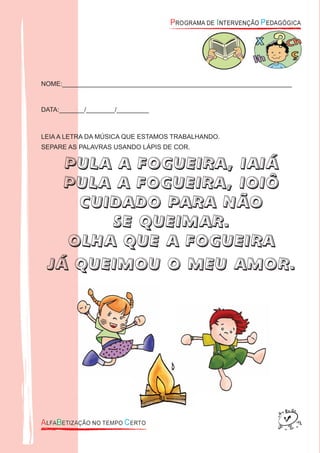 NOME:________________________________________________________________
DATA:_______/________/_________
LEIA A LETRA DA MÚSICA QUE ESTAMOS TRABALHANDO.
SEPARE AS PALAVRAS USANDO LÁPIS DE COR.
PULA A FOGUEIRA, IAIÁ
PULA A FOGUEIRA, IOIÔ
CUIDADO PARA NÃO
SE QUEIMAR.
OLHA QUE A FOGUEIRA
JÁ QUEIMOU O MEU AMOR.
 