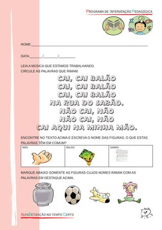NOME:________________________________________________________________
DATA:_______/________/_________
LEIA A MÚSICA QUE ESTAMOS TRABALHANDO.
CIRCULE AS PALAVRAS QUE RIMAM.
CAI, CAI BALÃO
CAI, CAI BALÃO
CAI, CAI BALÃO
NA RUA DO SABÃO.
NÃO CAI, NÃO
NÃO CAI, NÃO
CAI AQUI NA MINHA MÃO.
ENCONTRE NO TEXTO ACIMA E ESCREVA O NOME DAS FIGURAS. O QUE ESTAS
PALAVRAS TÊM EM COMUM?
MÃO BALÃO SABÃO
MARQUE ABAIXO SOMENTE AS FIGURAS CUJOS NOMES RIMAM COM AS
PALAVRAS EM DESTAQUE ACIMA.
 