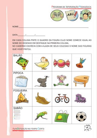 NOME:________________________________________________________________
DATA:_______/________/_________
EM CADA COLUNA PINTE O QUADRO DA FIGURA CUJO NOME COMECE IGUAL AO
NOME DO DESENHO EM DESTAQUE NA PRIMEIRA COLUNA.
NO CADERNO ESCREVA COM A AJUDA DE SEUS COLEGAS O NOME DAS FIGURAS
QUE VOCÊ PINTOU.
BALÃO
PIPOCA
FOGUEIRA
SABÃO
 