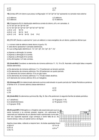 a) 10 
b) 20 
c) 18 
d) 2 
19) (Unitau-SP) Um átomo que possui configuração 1s2 2s2 2p6 3s2 3p3 apresenta na camada mais externa: 
a) 2 elétrons 
b) 3 elétrons 
c) 5 elétrons 
d) 15 elétrons 
20) (Cesgranrio-RJ) A distribuição eletrônica correta do átomo 26Fe, em camadas, é: 
a) 1s2 2s2 2p6 3s2 3p6 4s2 3d6 
b) 1s2 2s2 2p6 3s2 3p6 4s2 3d10 4p6 5s2 4d10 5p6 6s2 
c) K=2 L=8 M=16 
d) K=2 L=8 M=14 N=2 
e) K=2 L=8 M=18 N=18 O=8 P=2 
21) (FEI-SP) Sendo o subnível 4s1 (com um elétron) o mais energético de um átomo, podemos afirmar que: 
I. o número total de elétrons deste átomo é igual a 19; 
II. este átomo apresenta 4 camadas eletrônicas; 
III. sua configuração eletrônica é: 1s2; 2s2; 2p6; 3s2; 3p6; 3d 10; 4s1 
a) Apenas a afirmação I é correta. 
b) Apenas a afirmação II é correta. 
c) Apenas a afirmação III é correta. 
d) As afirmações I e II são corretas. 
22) (Uneb-BA) Considere os elementos de números atômicos 11, 15, 19 e 35. Assinale a afirmação falsa a respeito desses elementos. 
a) Os elementos de números atômicos 11 e 15 pertencem ao terceiro período. 
b) Os elementos de números atômicos 19 e 35 pertencem ao quarto período. 
c) O elemento de número atômico 15 é um gás nobre. 
d) Os elementos de números atômicos 11 e 19 são metais alcalinos. 
e) O elemento de número atômico 35 é um halogênio. 
23) (Unimep-SP) Um determinado elemento químico está situado no quarto período da Tabela Periódica e pertence à família VI A. O número atômico desse elemento é 
a) 52 
b) 34 
c) 35 
d) 33 
e) 53 
24) (Uneb-BA) Os elementos químicos Be, Mg, Sr, Ba e Ra pertencem à seguinte família da tabela periódica: 
a) 1 (alcalinos). 
b) 2 (alcalinoterrosos). 
c) 3 (grupos: III B) 
d) 15 (grupos: V A) 
e) 16 (grupos: VI A) 
25) (Fuvest-SP) O Nitrogênio e o Oxigênio são essenciais para que os seres humanos e os animais possam respirar. Um astronauta foi capturado por habitantes de um planeta hostil e aprisionado numa cela, sem seu capacete espacial. Logo começou a sentir falta de ar. Ao mesmo tempo, notou um painel como o da figura 
Apertou duas delas, voltando a respirar bem. As teclas apertadas foram: 
a) @ e # 
b) # e $ 
c) $ e % 
d) % e & 
e) & e *  