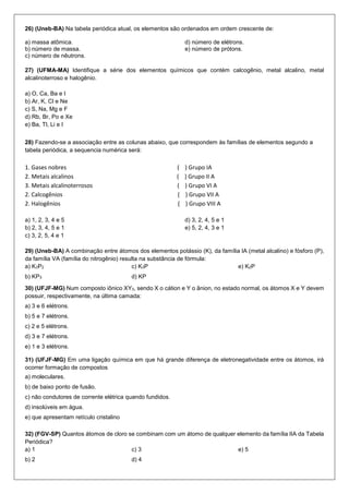 26) (Uneb-BA) Na tabela periódica atual, os elementos são ordenados em ordem crescente de: 
a) massa atômica. 
b) número de massa. 
c) número de nêutrons. 
d) número de elétrons. 
e) número de prótons. 
27) (UFMA-MA) Identifique a série dos elementos químicos que contém calcogênio, metal alcalino, metal alcalinoterroso e halogênio. 
a) O, Ca, Ba e I 
b) Ar, K, Cl e Ne 
c) S, Na, Mg e F 
d) Rb, Br, Po e Xe 
e) Ba, Tl, Li e I 
28) Fazendo-se a associação entre as colunas abaixo, que correspondem às famílias de elementos segundo a tabela periódica, a sequencia numérica será: 
1. Gases nobres ( ) Grupo IA 
2. Metais alcalinos ( ) Grupo II A 
3. Metais alcalinoterrosos ( ) Grupo VI A 
2. Calcogênios ( ) Grupo VII A 
2. Halogênios ( ) Grupo VIII A 
a) 1, 2, 3, 4 e 5 
b) 2, 3, 4, 5 e 1 
c) 3, 2, 5, 4 e 1 
d) 3, 2, 4, 5 e 1 
e) 5, 2, 4, 3 e 1 
29) (Uneb-BA) A combinação entre átomos dos elementos potássio (K), da família IA (metal alcalino) e fósforo (P), da família VA (família do nitrogênio) resulta na substância de fórmula: 
a) K3P2 
b) KP3 
c) K3P 
d) KP 
e) K2P 
30) (UFJF-MG) Num composto iônico XY3, sendo X o cátion e Y o ânion, no estado normal, os átomos X e Y devem possuir, respectivamente, na última camada: 
a) 3 e 6 elétrons. 
b) 5 e 7 elétrons. 
c) 2 e 5 elétrons. 
d) 3 e 7 elétrons. 
e) 1 e 3 elétrons. 
31) (UFJF-MG) Em uma ligação química em que há grande diferença de eletronegatividade entre os átomos, irá ocorrer formação de compostos 
a) moleculares. 
b) de baixo ponto de fusão. 
c) não condutores de corrente elétrica quando fundidos. 
d) insolúveis em água. 
e) que apresentam retículo cristalino 
32) (FGV-SP) Quantos átomos de cloro se combinam com um átomo de qualquer elemento da família IIA da Tabela Periódica? 
a) 1 
b) 2 
c) 3 
d) 4 
e) 5  