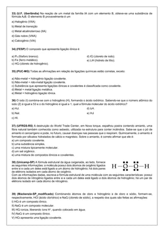 33) (U.F. Uberlândia) Na reação de um metal da família IA com um elemento B, obteve-se uma substância de fórmula A2B. O elemento B provavelmente é um 
a) Halogênio (VIIA) 
b) Metal de transição 
c) Metal alcalinoterroso (IIA) 
d) Gás nobre (VIIIA) 
e) Calcogênio (VIA) 
34) (FESP) O composto que apresenta ligação iônica é: 
a) P4 (fósforo branco). 
b) Fe (ferro metálico). 
c) HCl (cloreto de hidrogênio). 
d) ICl (cloreto de iodo). 
e) LiH (hidreto de lítio). 
35) (PUC-MG) Todas as afirmações em relação às ligações químicas estão corretas, exceto: 
a) Não-metal + hidrogênio ligação covalente. 
b) Não-metal + não-metal ligação covalente. 
c) Substância que apresenta ligações iônicas e covalentes é classificada como covalente. 
d) Metal + metal ligação metálica. 
e) Metal + hidrogênio ligação iônica. 
36) O iodo (I) combina-se com o hidrogênio (H), formando o ácido iodídrico. Sabendo-se que o número atômico do iodo (Z) é igual a 53 e o do hidrogênio é igual a 1, qual a fórmula molecular do ácido iodídrico? 
a) H2I. 
b) NaI. 
c) HI. 
d) I2H. 
e) H3I 
37) (UFRGS-RS) A destruição do World Trade Center, em Nova Iorque, espalhou poeira contendo amianto, uma fibra natural também conhecida como asbesto, utilizada na estrutura para conter incêndios. Sabe-se que o pó de amianto é cancerígeno e pode, no futuro, causar doenças nas pessoas que o respiram. Quimicamente, o amianto é formado por silicatos hidratados de cálcio e magnésio. Sobre o amianto, é correto afirmar que ele é: 
a) um composto covalente. 
b) uma substância simples. 
c) uma mistura tipicamente molecular. 
d) um sal orgânico. 
e) uma mistura de compostos iônicos e covalentes. 
38) (Unicamp-SP) A fórmula estrutural da água oxigenada, ao lado, fornece as seguintes informações: a molécula possui dois átomos de oxigênio ligados entre si e cada um deles está ligado a um átomo de hidrogênio; há dois pares de elétrons isolados em cada átomo de oxigênio. 
Com as informações dadas, escreva a fórmula estrutural de uma molécula com as seguintes características: possui dois átomos de nitrogênio ligados entre si e cada um deles está ligado a dois átomos de hidrogênio; há um par de elétrons isolado em cada átomo de nitrogênio. 
39) (Mackenzie-SP_modificado) Combinando átomos de cloro e hidrogênio e de cloro e sódio, formam-se, respectivamente, HCl (ácido clorídrico) e NaCl (cloreto de sódio), a respeito dos quais são feitas as afirmações: 
I) HCl é um composto iônico. 
II) NaCl é um composto molecular. 
III) HCl ioniza, liberando íons H+, quando colocado em água. 
IV) NaCl é um composto iônico. 
V) HCl apresenta uma ligação covalente.  
