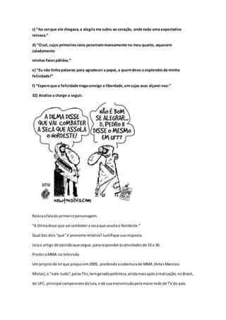 c) “Ao verque ele chegava,a alegria me subiu ao coração, onde toda uma expectativa
reinava.”
d) “Osol, cujos primeirosraios penetrammansamente no meu quarto, aquecem
caladamente
minhas facespálidas.”
e) “Eu não tinha palavras para agradecer a papai, a quemdevo o esplendorde minha
felicidade!”
f) “Esperoque a felicidade tragaconsigo a liberdade,emcujas asas alçarei voo.”
32) Analise a charge a seguir.
Releiaafalado primeiropersonagem:
“A Dilmadisse que vai combatera secaque assolao Nordeste.”
Qual dos dois“que”é pronome relativo?Justifique suaresposta.
Leiao artigo de opiniãoque segue,pararesponderàsatividadesde 33 a 36.
ProibiroMMA na televisão
Um projetode lei que propusem2009, proibindoacoberturade MMA (ArtesMarciais
Mistas),o "vale-tudo",pelasTVs,temgeradopolêmica,aindamaisapósarealização,noBrasil,
do UFC, principal campeonatodaluta,e de sua transmissãopelamaiorrede de TV do país.
 