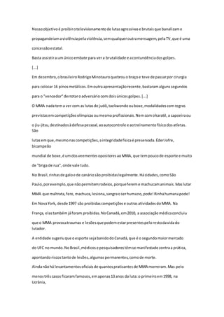 Nossoobjetivoé proibirotelevisionamentode lutasagressivase brutaisque banalizame
propagandeiamaviolênciapelaviolência,semqualqueroutramensagem,pelaTV,que é uma
concessãoestatal.
Basta assistira umúnicoembate para vera brutalidade e acontundênciadosgolpes.
[...]
Em dezembro,obrasileiroRodrigoMinotauroquebrouobraçoe teve de passarpor cirurgia
para colocar 16 pinosmetálicos.Emoutraapresentaçãorecente,bastaramalgunssegundos
para o "vencedor"derrotaroadversáriocom doisúnicosgolpes.[...]
O MMA nada tema ver com as lutasde judô,taekwondoouboxe,modalidadescomregras
previstasemcompetiçõesolímpicasoumesmoprofissionais.Nemcomokaratê,a capoeiraou
o jiu-jítsu,destinadosàdefesapessoal, aoautocontrole e aotreinamentofísicodosatletas.
São
lutasemque,mesmonascompetições,aintegridadefísicaé preservada.ÉderJofre,
bicampeão
mundial de boxe,é umdosveementesopositoresaoMMA, que tempoucode esporte e muito
de "briga de rua", onde vale tudo.
No Brasil,rinhasde galoe de canáriosão proibidaslegalmente.Hácidades,comoSão
Paulo,porexemplo,que nãopermitemrodeios,porquefereme machucamanimais.Maslutar
MMA que maltrata,fere,machuca,lesiona,sangraoserhumano,pode!Rinhahumanapode!
Em NovaYork, desde 1997 são proibidascompetiçõese outrasatividadesdoMMA. Na
França, elastambémjáforam proibidas.NoCanadá,em2010, a associaçãomédicaconcluiu
que o MMA provocatraumas e lesõesque podemestarpresentespelorestodavidado
lutador.
A entidade sugeriuque oesporte sejabanidodoCanadá,que é o segundomaiormercado
do UFC no mundo.NoBrasil,médicose pesquisadorestêmse manifestadocontraa prática,
apontandoriscostantode lesões,algumaspermanentes,comode morte.
Aindanãohá levantamentosoficiaisde quantospraticantesde MMA morreram.Mas pelo
menostrêscasos ficaramfamosos,emapenas13 anos da luta:o primeiroem1998, na
Ucrânia,
 