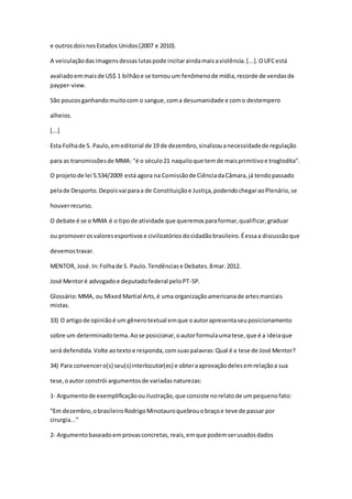 e outrosdoisnosEstados Unidos(2007 e 2010).
A veiculaçãodasimagensdessaslutaspode incitaraindamaisaviolência.[...].OUFCestá
avaliadoemmaisde US$ 1 bilhãoe se tornouum fenômenode mídia,recorde de vendasde
payper-view.
São poucosganhandomuitocom o sangue,coma desumanidade e como destempero
alheios.
[...]
Esta Folhade S. Paulo,emeditorial de 19 de dezembro,sinalizouanecessidadede regulação
para as transmissõesde MMA: "é o século21 naquiloque temde maisprimitivoe troglodita".
O projetode lei 5.534/2009 está agora na Comissãode CiênciadaCâmara,já tendopassado
pelade Desporto.Depoisvai paraa de Constituiçãoe Justiça,podendochegaraoPlenário,se
houverrecurso.
O debate é se o MMA é o tipode atividade que queremosparaformar,qualificar,graduar
ou promoverosvaloresesportivose civilizatóriosdocidadãobrasileiro.Éessaa discussãoque
devemostravar.
MENTOR, José.In:Folhade S. Paulo.Tendênciase Debates.8mar.2012.
José Mentoré advogadoe deputadofederal peloPT-SP.
Glossário:MMA, ou Mixed Martial Arts,é uma organizaçãoamericanade artesmarciais
mistas.
33) O artigode opiniãoé um gênerotextual emque oautorapresentaseuposicionamento
sobre um determinadotema.Aose posicionar,oautorformulaumatese,que é a ideiaque
será defendida.Volte aotextoe responda,comsuaspalavras:Qual é a tese de José Mentor?
34) Para convencero(s) seu(s)interlocutor(es) e obteraaprovaçãodelesemrelaçãoa sua
tese,oautor constrói argumentosde variadasnaturezas:
1- Argumentode exemplificaçãoouilustração,que consiste norelatode umpequenofato:
“Em dezembro,obrasileiroRodrigoMinotauroquebrouobraçoe teve de passar por
cirurgia...”
2- Argumentobaseadoemprovasconcretas,reais,emque podemserusadosdados
 