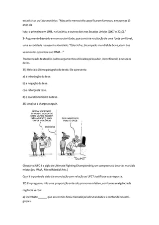 estatísticosoufatosnotórios:“Mas pelomenostrêscasosficaram famosos,emapenas13
anos da
luta:o primeiroem1998, na Ucrânia, e outrosdoisnosEstados Unidos(2007 e 2010).”
3- Argumentobaseadoemumaautoridade,que consiste nacitaçãode uma fonte confiável,
uma autoridade noassuntoabordado:“ÉderJofre,bicampeãomundial de boxe,é umdos
veementesopositoresaoMMA...”
Transcrevado textodoisoutrosargumentosutilizadospeloautor,identificandoanatureza
deles.
35) Releiaoúltimoparágrafodotexto.Ele apresenta
a) a introduçãoda tese.
b) a negaçãoda tese.
c) o reforçoda tese.
d) o questionamentodatese.
36) Analise acharge a seguir.
Glossário:UFC é a siglade Ultimate FightingChampionship,umcampeonatode artesmarciais
mistas(ouMMA, MixedMartial Arts.)
Qual é o pontode vistada enunciaçãocom relaçãoao UFC? Justifiquesuaresposta.
37) Empregue ounãouma preposiçãoantesdopronome relativo,conforme aexigênciada
regênciaverbal.
a) O embate ______ que assistimosficoumarcadopelabrutalidadee acontundênciados
golpes.
 