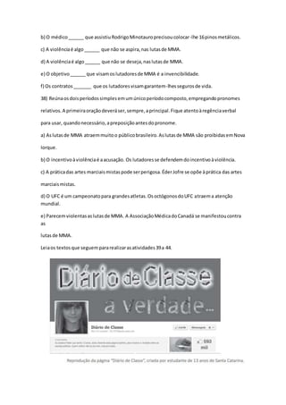 b) O médico______ que assistiuRodrigoMinotauroprecisoucolocar-lhe 16pinosmetálicos.
c) A violênciaé algo______ que não se aspira,nas lutasde MMA.
d) A violênciaé algo______ que não se deseja,naslutasde MMA.
e) O objetivo______ que visamoslutadoresde MMA é a invencibilidade.
f) Os contratos_______ que os lutadoresvisamgarantem-lhessegurosde vida.
38) Reúnaosdoisperíodossimplesemumúnicoperíodocomposto,empregandopronomes
relativos.A primeiraoraçãodeveráser,sempre,aprincipal.Fique atentoàregênciaverbal
para usar, quandonecessário,apreposiçãoantesdopronome.
a) Aslutasde MMA atraemmuitoo públicobrasileiro.Aslutasde MMA são proibidasemNova
Iorque.
b) O incentivoàviolênciaé aacusação. Os lutadoresse defendemdoincentivoàviolência.
c) A práticadas artes marciaismistaspode serperigosa.ÉderJofre se opõe àprática das artes
marciaismistas.
d) O UFC é um campeonatopara grandesatletas.OsoctógonosdoUFC atraema atenção
mundial.
e) Parecemviolentasaslutasde MMA. A AssociaçãoMédicadoCanadá se manifestoucontra
as
lutasde MMA.
Leiaos textosque seguempararealizarasatividades39a 44.
 