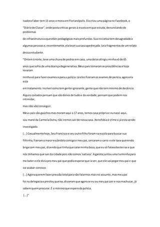 IsadoraFaber tem13 anos e mora emFlorianópolis.Elacriou umapáginano Facebook,o
“Diáriode Classe”,onde postacríticas geraisà escolaemque estuda,denunciandode
problemas
de infraestruturaaquestõespedagógicasmaisprofundas.Suainiciativatemdesagradadoa
algumaspessoase,recentemente,elateve suacasaapedrejada.Leiafragmentosde umrelato
dessaestudante.
“Ontemà noite,teve umachuvade pedrasem casa, umadelasatingiuminhavóde 65
anos que sofre de umadoençadegenerativa.Meuspaistomaramasprovidênciase hoje
levaram
minhavó para fazerexamese paraa polícia.Lá elesfizeramosexamesde perícia,agoraela
esta
emtratamento.Incrível comotemgente ignorante,gente que nãotemmínimode decência.
Algunscoitadospensamque sãodonosde tudoe da verdade,pensamque podemnos
intimidar,
mas não vãoconseguir.
Meus paissão gaúchosmas moramaqui a 17 anos,temoscasa própriae eunasci aqui,
sou mané da CarmelaDutra,não iremossairde nossacasa. Xenofobiaé crime e já estasendo
investigado.
[...] Casualmentehoje,SeuFrancisco e seuoutrofilhoforamnaescolaparabuscar sua
filhinha,fizeramomaiorescândalocomigoe meupai,cercaramo carro e ele tava querendo
brigacom meupai, dizendoque tinhaque calarminhaboca,que eusó falavabesteirase que
nós tínhamosque sairda cidade poisnão somos'nativos'.A garota juntouuma turminhapara
me bater e ele diziapromeupai que podiaesperarque iaver,que ele vai pegarmeupai e que
vai acabar conosco.
[...] Agoraqueremfazerpressãototal paranão falarmosmaisno assunto,masmeupai
foi na delegaciae prestouqueixa,disseramque agorase euou meupai cair e nosmachucar, já
sabemquemprocurar.É o mínimoque esperodapolícia.
[...]”
 