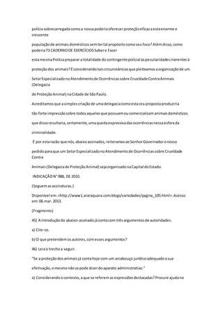 políciasobrecarregadacomoa nossapoderiaoferecerproteçãoeficazaestaenorme e
crescente
populaçãode animaisdomésticossemtertal propósitocomoseufoco?Alémdisso,como
poderia73 CADERNODE EXERCÍCIOSSabere Fazer
estamesmaPolíciapreparar a totalidade docontingentepolicial àspeculiaridadesinerentesà
proteçãodos animais?Éconsiderandotaiscircunstânciasque pleiteamosaorganizaçãode um
SetorEspecializadonoAtendimentode Ocorrênciassobre CrueldadeContraAnimais
(Delegacia
de ProteçãoAnimal) naCidade de SãoPaulo.
Acreditamosque asimplescriaçãode umadelegaciacomoestaora propostaproduziria
tão forte impressãosobre todosaquelesque possuemoucomercializamanimaisdomésticos
que dissoresultaria,certamente,umaquedaexpressivadasocorrênciasnessaesferada
criminalidade.
É por estarazão que nós,abaixoassinados,reiteramosaoSenhorGovernadoronosso
pedidoparaque um SetorEspecializadonoAtendimentode Ocorrênciassobre Crueldade
Contra
Animais(Delegaciade ProteçãoAnimal) sejaorganizadonaCapital doEstado.
INDICAÇÃON°988, DE 2010.
(Seguemasassinaturas.)
Disponível em:<http://www1.araraquara.com.blogs/variedades/pagina_105.html>.Acesso
em:06 mar. 2013.
(Fragmento)
45) A introduçãodo abaixo-assinadojácontacom trêsargumentosde autoridades.
a) Cite-os.
b) O que pretendemosautores,comessesargumentos?
46) Leiao trechoa seguir.
“Se a proteçãodosanimaisjá contahoje com um arcabouço jurídicoadequadoasua
efetivação,omesmonãose pode dizerdoaparato administrativo.”
a) Considerandoo contexto,aque se referemasexpressõesdestacadas?Procure ajudano
 