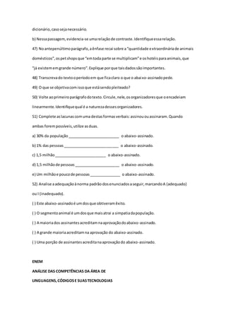 dicionário,casosejanecessário.
b) Nessapassagem,evidencia-se umarelaçãode contraste.Identifiqueessarelação.
47) Noantepenúltimoparágrafo,aênfase recai sobre a“quantidade extraordináriade animais
domésticos”,ospetshopsque “emtoda parte se multiplicam”e oshotéisparaanimais,que
“já existememgrande número”.Explique porque taisdadossãoimportantes.
48) Transcrevado textooperíodoem que ficaclaro o que o abaixo-assinadopede.
49) O que se objetivacomissoque estásendopleiteado?
50) Volte aoprimeiroparágrafodotexto.Circule,nele,osorganizadoresque oencadeiam
linearmente.Identifiquequal é a naturezadessesorganizadores.
51) Complete aslacunascomuma destasformasverbais:assinououassinaram.Quando
ambas forempossíveis,utilize asduas.
a) 30% da população_________________________ o abaixo-assinado.
b) 1% das pessoas___________________________ o abaixo-assinado.
c) 1,5 milhão_________________________ o abaixo-assinado.
d) 1,5 milhãode pessoas______________________ o abaixo-assinado.
e) Um milhãoe poucode pessoas_______________ o abaixo-assinado.
52) Analise aadequaçãoànorma padrão dosenunciadosaseguir,marcandoA (adequado)
ou I (inadequado).
( ) Este abaixo-assinadoé umdosque obtiveramêxito.
( ) O segmentoanimal é umdosque maisatrai a simpatiadapopulação.
( ) A maioriados assinantesacreditamnaaprovaçãodoabaixo-assinado.
( ) A grande maioriaacreditamna aprovação do abaixo-assinado.
( ) Uma porção de assinantesacreditanaaprovaçãodo abaixo-assinado.
ENEM
ANÁLISE DAS COMPETÊNCIAS DA ÁREA DE
LINGUAGENS,CÓDIGOSE SUASTECNOLOGIAS
 