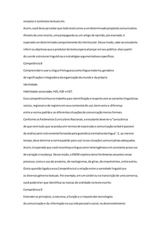 receptore contextostextuaisetc.
Assim,você deve perceberque todotextoserve aumdeterminadopropósitocomunicativo.
Atravésde uma receita,umapropagandaouum artigo de opinião,porexemplo,é
esperadoumdeterminadocomportamentodointerlocutor.Desse modo,cabe aoestudante
inferirosobjetivosque oprodutordotextoesperaalcançar emseupúblico-alvoapartir
do usode estruturaslinguísticase estratégiasargumentativasespecíficas.
Competência8
Compreendere usara Língua Portuguesacomolínguamaterna,geradora
de significaçãoe integradora daorganizaçãodomundoe da própria
identidade.
Habilidadesassociadas:H25,H26 e H27.
Essa competênciafocanotrabalhopara identificaçãoe respeitocomasvarianteslinguísticas
sociais,regionaise de registroemseuscontextosde uso,bemcomoa diferença
entre a norma padrãoe as diferentessituaçõesde comunicaçãomenosformais.
Conforme osParâmetrosCurricularesNacionais,oestudante deve tera“consciência
de que nemtudo que se produzem termosde expressãoe comunicaçãoverbal é passível
de análise peloinstrumental fornecidopelagramáticanormativadalíngua”.E, ao mesmo
tempo,deve dominaranormapadrão para usá-lanas situaçõescomunicativasadequadas.
Assim,é esperadoque você reconheçaalínguacomo heterogêneae emconstante processo
de variação e mudança. Desse modo,oENEM exploraváriosfenômenosatuantesnesse
processo,comoo uso de arcaísmo, de neologismos,de gírias,de empréstimos,entreoutros.
Outra questãoligadaaessaCompetênciaé a relaçãoentre a variedade linguísticae
os diversosgênerostextuais.Porexemplo,emumcordel ouna transcriçãode umaconversa,
você poderáter que identificarasmarcas de oralidade notextoescrito.
Competência9
Entenderosprincípios,anatureza,a função e o impactodas tecnologias
da comunicaçãoe da informaçãonasua vidapessoal e social,nodesenvolvimento
 