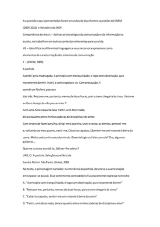 As questõesaqui apresentadasforamoriundasde duasfontes:questõesdoENEM
(2009-2012) e RelatóriodoINEP.
Competênciade área1 – Aplicarastecnologiasdacomunicaçãoe da informaçãona
escola,notrabalhoe emoutroscontextosrelevantesparasuavida.
H1 – Identificarasdiferenteslinguagense seusrecursosexpressivoscomo
elementosde caracterizaçãodossistemasde comunicação.
1 – (ENEM, 2009)
A partida
Acordei pelamadrugada.A princípiocomtranquilidade,e logocomobstinação,quis
novamente dormir.Inútil,osonoesgotara-se.Comprecaução,4
acendi umfósforo:passava
das três.Restava-me,portanto,menosde duashoras,poisotrem chegariaàs cinco.Veiome
entãoo desejode nãopassarmais 7
nemuma hora naquelacasa.Partir,semdizernada,
deixarquantoantesminhascadeias de disciplinae de amor.
Com receiode fazerbarulho,dirigi-meàcozinha,lavei orosto,osdentes,penteei-me
e,voltandoao meuquarto,vesti-me.Calcei ossapatos,13sentei-meuminstante àbeirada
cama. Minha avócontinuavadormindo.Deveriafugirou falarcom ela?Ora,algumas
palavras...
Que me custavaacordá-la,16dizer-lhe adeus?
LINS,O. A partida.Seleçãoe prefáciode
Sandra Nitrini.SãoPaulo:Global,2003.
No texto,opersonagemnarrador,naiminênciadapartida,descreve asuahesitação
emseparar-se daavó. Esse sentimentocontraditórioficaclaramente expressonotrecho
A. “A princípiocom tranquilidade,e logocomobstinação,quisnovamente dormir”
B. “Restava-me,portanto,menosde duashoras,poisotremchegariaàs cinco”
C. “Calcei os sapatos,sentei-meuminstante àbeiradacama”.
D. “Partir,semdizernada,deixarquantoantesminhascadeiasde disciplinae amor”
 