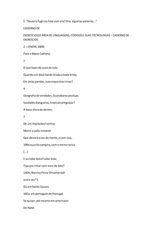 E. “Deveriafugiroufalarcom ela?Ora, algumaspalavras...”
CADERNODE
EXERCÍCIOS22 ÁREA DE LINGUAGENS,CÓDIGOSE SUAS TECNOLOGIAS – CADERNODE
EXERCÍCIOS
2 – (ENEM, 2009)
Para o Mano Caetano
1
O que fazerdo ourode tolo
Quandoum doce bardo brada a toda brida,
Em velaspandas,suasesquisitasrimas?
4
Geografiade verdades,Guanabaraspostiças
Saudadesbanguelas,tropicaispreguiças?
A boca cheiade dentes
7
De umimplacável sorriso
Morre a cada instante
Que devoraa voz do morto,e com isso,
10Ressuscitavampira,semo menoraviso
[...]
E eu lobo-bolo?Lobo-bolo
Tipopra rimar com ouro de tolo?
13Oh, NarcisoPeixe Ornamental!
outra vez*1
Ou embanto baiano
16Ou emportuguêsde Portugal
Se quiser,até mesmoemamericano
De Natal
 
