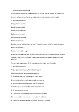 “Pombatonta, bombaatômica”
A relaçãoentre as palavraspombae bomba vai alémdo aspectosonoro.Nopoema,elas
tambémse ligamsemanticamente,istoé,pelosentido.Explique essaafirmação.
5) Leiaos versosa seguir.
"Florpuríssimado urânio
Desabrochadano chão
Da cor pálidadohélium
E odor de rádiumfatal
Loeliamineral carnívora
Radiosarosa radical."
Explique overso“Loeliamineral carnívora”.(Loeliaé onome científicoque designauma
famíliade orquídeas.)
6) Leiaa informaçãoa seguir.
Chama-se aliteraçãoorecursoestilísticofônicode repetirfonemasconsonantais,comono
versode Castro Alves:“Auriverde pendãodaminhaterra/ Que a brisado Brasil beijae
balança”.
Transcrevada segundaestrofe dopoemaumversoemque haja aliteração.
7) Leiaos versosa seguir.
“Fique apenastuaimagem/Aterradoramiragem”
Nosversos,percebe-se aintençãodopoetade
a) alertaro mundopara que a tragédianãose repita.
b) aterrorizaros homenscoma ameaçade uma guerra.
c) convencera humanidade de que tudo foi passageiro.
d) mostrar que o desastre atômiconãose repetirámais.
8) De acordo com osversos,
a) a construção da bombarepresentouumavançodaciência.
b) a humanidade nuncamaisfoi amesmadepoisdabomba.
c) o horror da bombaserá superadoporum tempode esperança.
 