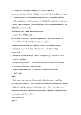 para professores,alunos,pesquisadorese paraa populaçãoemgeral.
Esse portal constitui umambiente virtual que permite acoleta,aintegração,a preservação
e o compartilhamentode conhecimentos,sendoseuprincipalobjetivoode promover
o amploacessoàs obras literárias,artísticase científicas(naformade textos,sons,imagens
e vídeos),jáemdomíniopúblicoouque tenhamasua divulgaçãodevidamenteautorizada.
BRASIL.MinistériodaEducação.
Disponível em:<http://www.dominiopublico.gov.br>.
Acessoem:29 jul.2009 [adaptado].
Considerandoafunçãosocial dasinformaçõesgeradasnossistemasde comunicação
e informação,oambiente virtual descritonotextoexemplifica
A. a dependênciadasescolaspúblicasquantoaousode sistemasde informação.
B. a ampliaçãodo grau de interaçãoentre as pessoas,apartirde tecnologia
convencional.
C. a democratizaçãodainformação,pormeioda disponibilizaçãode conteúdocultural
e científicoàsociedade.
D. a comercializaçãodoacessoa diversasproduçõesculturaisnacionaise estrangeiras
viatecnologiadainformaçãoe da comunicação.
E. a produçãode repertóriocultural direcionadoaacadêmicose educadores.
2 – (ENEM, 2011)
TEXTO I
O Brasil sempre deurespostasrápidasatravésdasolidariedadedoseupovo.Mas a
mesmaforça que nosmotivaa ajudar o próximodeveriatambémnosmotivarater atitudes
cidadãs.Nãopodemosmaistransferiraculpapara quemé vítimaou até mesmoparaa
próprianatureza,comose essaseguisse alógicahumana.Sobramdesculpasesfarrapadase
faltacompetênciadaclasse política.
Cartas. 28 abr. 2010.
TEXTO II
 