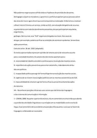 Não podemosnegaraopovosofridotodasas hipótesesde previsãodosdesastres.
Demagogosculpamosmoradores;o governoe a prefeituraapelamparaaspessoassaírem
das áreasde riscoe agora dizemque serácompulsóriaarealocação.Entãotemosa realocar
o Brasil inteiro!Criemosumserviço,similaraoSUS, com alocaçãoobrigatóriade recursos
orçamentárioscomrede de atendimentopreventivo,de que participariamarquitetos,
engenheiros,
geólogos.Bemoumal,esse “SUS” organizariabrigadasnoslocais.Noscasosda
dengue,porexemplo,poderiaverificarascondiçõesde acontecerepidemias.Seriamboas
açõespreventivas.
Carta do Leitor.28 abr. 2010 [adaptado].
Os textosapresentadosexpressam opiniõesde leitoresacercade relevante assunto
para a sociedade brasileira.Osautoresdosdoistextosapontamparaa
A. necessidade de trabalhovoluntáriocontínuoparaa resoluçãodasmazelassociais.
B. importânciade açõespreventivasparaevitarcatástrofes,indevidamente atribu-
ídas aos políticos.
C. incapacidade políticaparaagirde formadiligentenaresoluçãodasmazelassociais.
D. urgênciade se criarem novosórgãospúblicoscomas mesmascaracterísticasdo SUS.
E. impossibilidadede ohomem agirde forma eficazoupreventivadiantedasações
da natureza.
H4 – Reconhecerposiçõescríticasaosusos sociaisque sãofeitosdaslinguagens
e dossistemasde comunicaçãoe informação.
1 – (ENEM, 2009) Naparte superiordoanúncio,háum comentárioescritoàmão que aborda
a questãodas atividadeslinguísticase suarelaçãocom as modalidadesoral e escritada
língua.Esse comentáriodeixaevidenteumaposiçãocríticaquantoa usosque se fazemda
linguagem,enfatizandosernecessário
 