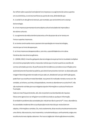 Ao refletirsobre apossível extinçãodolivroimpressoe osurgimentode outrossuportes
emvia eletrônica,ocronistamanifestaseupontode vista,defendendoque
A. o cordel é um dosgênerostextuais,porexemplo,que seráextintocomoavanço
da tecnologia.
B. o livroimpressopermanecerácomoobjetocultural veiculadorde impressõese
de valoresculturais.
C. o surgimentodamídiaeletrônicadecretouofimdoprazerde se ler textosem
livrose suportesimpressos.
D. os textoscontinuarãovivose passíveisde reproduçãoemnovastecnologias,
mesmoque oslivrosdesapareçam.
E. os livrosimpressosdesaparecerãoe,comeles,apossibilidade de se lerobras
literáriasdosmaisdiversosgêneros.
3 – (ENEM, 2012) A marcha galopante dastecnologiasteveporprimeiroresultadomultiplicar
emenormesproporçõestantoa massadas notíciasque circulam quantoas ocasiõesde
sermossolicitadosporelas.Osprofissionaistêmtendênciaaconsideraressainflaçãocomo
automaticamente favorável aopúblico,poisdelatiramproveitoe tornam-se obcecadospela
imagemliberal dogrande mercadoemque cada um, dotadode luzespor definiçãoiguais,
pode fazersua escolhaemtodaliberdade.Issojamaisfoi realizadoe tende anunca ser.Na
verdade,osleitores,ouvintes,telespectadores,mesmose abandonamasua bulimia*,não
são realmente nutridosporessaindigestasopade informaçõese suabuscafinalizaem
frustração.
Cada vezmaisfrequentemente,até,elesressentemesse bombardeiode riquezas
falsascomoagressivoe se refugiamnaresistênciaatodaou qualquerinformação.
O verdadeiroproblemadassociedadespós-industriaisnãoé a penúria**,masa abundância.
As sociedadesmodernastêmasuadisposiçãomuitomaisdoque necessitamem
objetos,informaçõese contatos.Ou,maisexatamente,dissoresultaumadesarmoniaentre
uma oferta,nãoexcessiva,masincoerente,e umademandaque,confusamente,exige uma
escolhamuitomaisrápidaa absorver.Porissoos órgãosde informaçãodevemescolher,
 