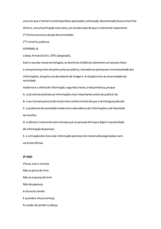 uma vezque o homemcontemporâneoapressado,estressado,desorientadobuscaumalinha
diretriz,umaclassificaçãomaisclara,umcondensadodoque é realmente importante.
(*) fome excessiva,desejodescontrolado.
(**) miséria,pobreza.
VOYENNE,B.
Lisboa:ArmandColin,1975 [adaptado].
Com o usodas novastecnologias,osdomíniosmidiáticosobtiveramumavançomaior
e umapresençamaisatuante juntoao público,marcadaora pelaquase simultaneidade das
informações,orapelousoabundante de imagens.A relaçãoentre asnecessidadesda
sociedade
modernae a ofertade informação,segundootexto,é desarmônica,porque
A. o jornalistaselecionaasinformaçõesmaisimportantesantesde publicá-las.
B. o ser humanoprecisade muitomaisconhecimentodoque a tecnologiapode dar.
C. o problemadasociedade modernaé aabundânciade informaçõese de liberdade
de escolha.
D. a ofertaé incoerente comotempoque as pessoastêmpara digeriraquantidade
de informaçãodisponível.
E. a utilizaçãodos meiosde informaçãoacontece de maneiradesorganizadae sem
controle efetivo.
2º ANO
Chuva,suore cerveja
Não se perca de mim
Não se esqueçade mim
Não desapareça
A chuvatá caindo
E quandoa chuvacomeça
Eu acabo de perderacabeça
 