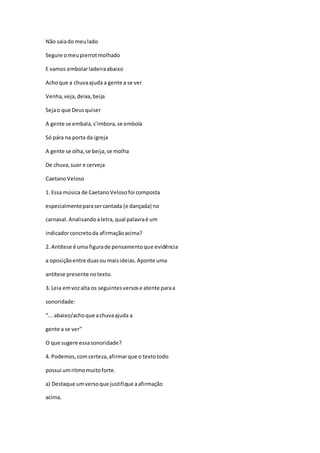 Não saiado meulado
Segure omeupierrotmolhado
E vamos embolarladeiraabaixo
Achoque a chuvaajuda a gente a se ver
Venha,veja,deixa,beija
Sejao que Deusquiser
A gente se embala,s’imbora,se embola
Só pára na porta da igreja
A gente se olha,se beija,se molha
De chuva,suor e cerveja
CaetanoVeloso
1. Essa música de CaetanoVelosofoi composta
especialmenteparasercantada (e dançada) no
carnaval.Analisandoaletra,qual palavraé um
indicadorconcretoda afirmaçãoacima?
2. Antítese é uma figurade pensamentoque evidência
a oposiçãoentre duasou maisideias.Aponte uma
antítese presente notexto.
3. Leia emvozalta os seguintesversose atente paraa
sonoridade:
“... abaixo/achoque achuvaajuda a
gente a se ver”
O que sugere essasonoridade?
4. Podemos,com certeza,afirmarque o textotodo
possui umritmomuitoforte.
a) Destaque umversoque justifique aafirmação
acima.
 