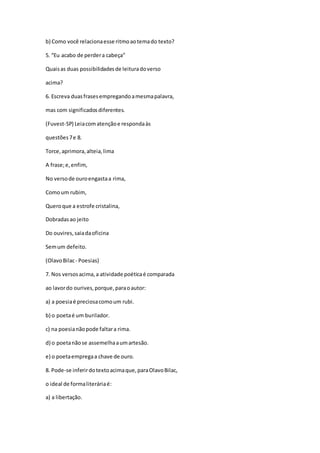 b) Como você relacionaesse ritmoaotemado texto?
5. “Eu acabo de perdera cabeça”
Quaisas duas possibilidadesde leituradoverso
acima?
6. Escreva duasfrasesempregandoamesmapalavra,
mas com significadosdiferentes.
(Fuvest-SP) Leiacomatençãoe respondaàs
questões7e 8.
Torce,aprimora,alteia,lima
A frase;e,enfim,
No versode ouroengastaa rima,
Comoum rubim,
Queroque a estrofe cristalina,
Dobradasao jeito
Do ouvires,saiadaoficina
Semum defeito.
(OlavoBilac- Poesias)
7. Nos versosacima,a atividade poéticaé comparada
ao lavordo ourives,porque,paraoautor:
a) a poesiaé preciosacomoum rubi.
b) o poetaé um burilador.
c) na poesianãopode faltara rima.
d) o poetanãose assemelhaaumartesão.
e) o poetaempregaa chave de ouro.
8. Pode-se inferirdotextoacimaque,paraOlavoBilac,
o ideal de formaliteráriaé:
a) a libertação.
 
