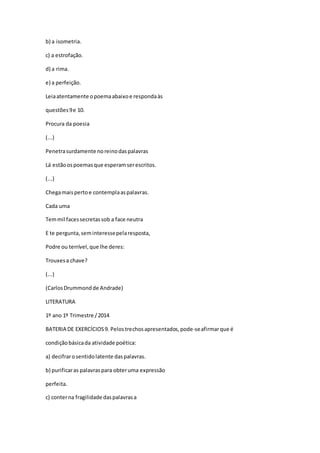 b) a isometria.
c) a estrofação.
d) a rima.
e) a perfeição.
Leiaatentamente opoemaabaixoe respondaàs
questões9e 10.
Procura da poesia
(...)
Penetrasurdamente noreinodaspalavras
Lá estãoospoemasque esperamserescritos.
(...)
Chegamaispertoe contemplaaspalavras.
Cada uma
Temmil facessecretassob a face neutra
E te pergunta,seminteressepelaresposta,
Podre ou terrível,que lhe deres:
Trouxesa chave?
(...)
(CarlosDrummondde Andrade)
LITERATURA
1º ano 1º Trimestre /2014
BATERIA DE EXERCÍCIOS9. Pelostrechosapresentados,pode-seafirmarque é
condiçãobásicada atividade poética:
a) decifrarosentidolatente daspalavras.
b) purificaras palavraspara obteruma expressão
perfeita.
c) conterna fragilidade daspalavrasa
 