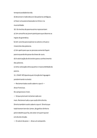 tempestuosidadedavida.
d) descreveroladoobscuro daspalavrasambíguas.
e) fazeruma poesiabaseadanoritmoe na
musicalidade.
10. Os trechosdopoemaacima representam:
a) Um conselhoaojovempoetapara que observe as
regras da gramática.
b) Um convite paraexplorarosvalores virtuaise
imanentesdaspalavras.
c) Um apelopara que as pessoassomente façam
poesiaquandode posse dachave de ouro.
d) A valorizaçãododicionárioparao conhecimento
das palavras.
e) Uma colocaçãocéticaquanto à inacessibilidadeda
poesia.
11. (FAAP-SP) Apontequal afunçãoda linguagem
predominante notexto:
— Reclamartodosvocêssabemo que é —
disse Francisca.
Os camponesesriram.
— Sóque precisamreclamarcada vez
mais.Reclamartudoa que vocêstêmdireito.
Direitotambémvocêssabemoque é.Direitoque
todohomemtemde comer,de ganhar dinheiro
pelotrabalhoque faz,de votar emquemquiser
emdia de eleição.
— O votoé dopovo — disse umcamponês.
 