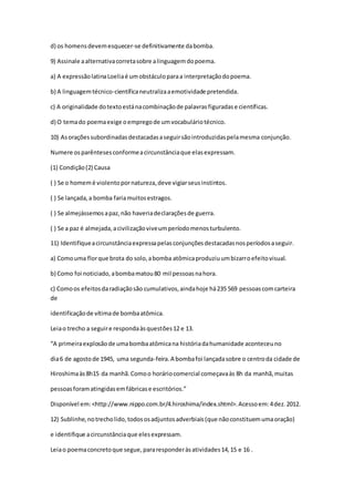d) os homensdevemesquecer-se definitivamente dabomba.
9) Assinale aalternativacorretasobre alinguagemdopoema.
a) A expressãolatinaLoeliaé umobstáculoparaa interpretaçãodopoema.
b) A linguagemtécnico-científicaneutralizaaemotividade pretendida.
c) A originalidade dotextoestánacombinaçãode palavrasfiguradase científicas.
d) O temado poemaexige oempregode umvocabuláriotécnico.
10) Asoraçõessubordinadasdestacadasaseguirsãointroduzidaspelamesma conjunção.
Numere osparêntesesconformeacircunstânciaque elasexpressam.
(1) Condição(2) Causa
( ) Se o homemé violentopornatureza,deve vigiarseusinstintos.
( ) Se lançada,a bomba fariamuitosestragos.
( ) Se almejássemosapaz,não haveriadeclaraçõesde guerra.
( ) Se a paz é almejada,acivilizaçãoviveumperíodomenosturbulento.
11) Identifiqueacircunstânciaexpressapelasconjunçõesdestacadasnosperíodosaseguir.
a) Comouma florque brota do solo,abomba atômicaproduziuumbizarroefeitovisual.
b) Como foi noticiado,abombamatou80 mil pessoasnahora.
c) Comoos efeitosdaradiaçãosão cumulativos,aindahoje há235 569 pessoascomcarteira
de
identificaçãode vítimade bombaatômica.
Leiao trecho a seguire respondaàsquestões12 e 13.
“A primeiraexplosãode umabombaatômicana históriadahumanidade aconteceuno
dia6 de agostode 1945, uma segunda-feira.A bombafoi lançadasobre o centroda cidade de
Hiroshimaàs8h15 da manhã.Comoo horáriocomercial começavaàs 8h da manhã,muitas
pessoasforamatingidasemfábricase escritórios.”
Disponível em:<http://www.nippo.com.br/4.hiroshima/index.shtml>.Acessoem:4dez.2012.
12) Sublinhe,notrecholido,todososadjuntosadverbiais(que nãoconstituemumaoração)
e identifique acircunstânciaque elesexpressam.
Leiao poemaconcretoque segue,pararesponderàsatividades14,15 e 16 .
 