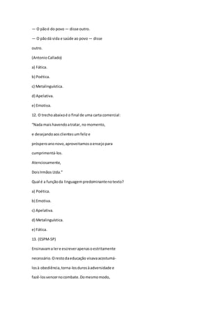 — O pãoé do povo — disse outro.
— O pãodá vida e saúde ao povo — disse
outro.
(Antonio Callado)
a) Fática.
b) Poética.
c) Metalinguística.
d) Apelativa.
e) Emotiva.
12. O trechoabaixoé o final de uma carta comercial:
“Nada maishavendoatratar, no momento,
e desejandoaosclientesumfelize
prósperoanonovo,aproveitamosoensejopara
cumprimentá-los.
Atenciosamente,
DoisIrmãos Ltda.”
Qual é a funçãoda linguagempredominantenotexto?
a) Poética.
b) Emotiva.
c) Apelativa.
d) Metalinguística.
e) Fática.
13. (ESPM-SP)
Ensinavama lere escreverapenasoestritamente
necessário.Orestodaeducação visavaacostumá-
losà obediência,torna-losdurosàadversidade e
fazê-losvencernocombate.Domesmomodo,
 