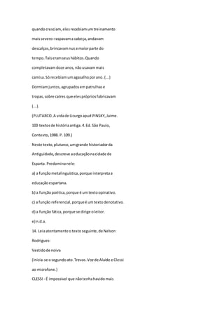 quandocresciam,elesrecebiamumtreinamento
maissevero:raspavama cabeça,andavam
descalços,brincavamnusa maiorparte do
tempo. Taiseramseushábitos.Quando
completavamdoze anos,nãousavammais
camisa.Só recebiamumagasalhoporano. (...)
Dormiamjuntos,agrupadosempatrulhase
tropas,sobre catres que elesprópriosfabricavam
(...).
(PLUTARCO.A vidade Licurgoapud PINSKY, Jaime.
100 textosde históriaantiga.4.Ed. São Paulo,
Contexto,1988. P. 109.)
Neste texto,plutarco,umgrande historiadorda
Antiguidade,descreve aeducaçãonacidade de
Esparta. Predominanele:
a) a funçãometalinguística,porque interpretaa
educaçãoespartana.
b) a funçãopoética,porque é umtextoopinativo.
c) a função referencial,porqueé umtextodenotativo.
d) a funçãofática,porque se dirige oleitor.
e) n.d.a.
14. Leiaatentamente otextoseguinte,de Nelson
Rodrigues:
Vestidode noiva
(Inicia-se osegundoato.Trevas.Vozde Alaíde e Clessi
ao microfone.)
CLESSI - É impossível que nãotenhahavidomais
 
