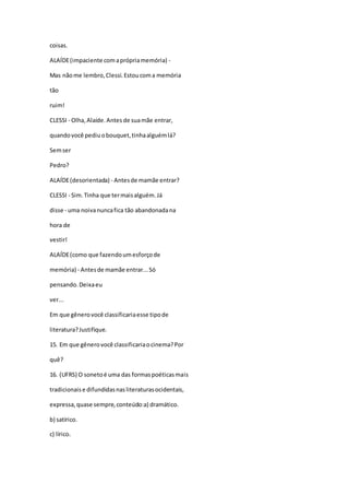 coisas.
ALAÍDE(impaciente comaprópriamemória) -
Mas nãome lembro,Clessi.Estoucoma memória
tão
ruim!
CLESSI - Olha,Alaíde.Antes de suamãe entrar,
quandovocê pediuobouquet,tinhaalguémlá?
Semser
Pedro?
ALAÍDE(desorientada) - Antesde mamãe entrar?
CLESSI - Sim.Tinha que termaisalguém.Já
disse - uma noivanuncafica tão abandonadana
hora de
vestir!
ALAÍDE(como que fazendoumesforçode
memória) - Antesde mamãe entrar...Só
pensando.Deixaeu
ver...
Em que gênerovocê classificariaesse tipode
literatura?Justifique.
15. Em que gênerovocê classificariaocinema?Por
quê?
16. (UFRS) O sonetoé uma das formaspoéticasmais
tradicionaise difundidasnasliteraturasocidentais,
expressa,quase sempre,conteúdo:a) dramático.
b) satírico.
c) lírico.
 