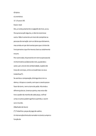 d) épico.
e) cronístico.
17. (Fuvest-SP)
Esaú e Jacó
Ora, aí estájustamente e epígrafe dolivro,se eu
lhe quisesse pôralguma, e nãome ocorresse
outra. Nãoé somente ummeiode completaras
pessoasdanarração com as ideiasque deixarem,
mas aindaum par de lunetaspara que o leitordo
livropenetre oque formenosclaroou totalmente
escuro.
Por outrolado,há proveitoemirem aspessoasda
minhahistóriacolaborandonela,ajudandoo
autor,por uma lei de solidariedade,espécie de
troca de serviços,entre oenxadristae osseus
trebelhos(*).
Se aceitasa comparação,distinguirásorei e a
dama,o bispoe o cavalo,semque o cavalopossa
fazerde torre, nema torre de peão.Há aindaa
diferençadacor, branca e preta,mas esta não
tira o poderda marcha de cada peça, e afinal
umas e outras podemganhara partida,e assim
vai o mundo.
(Machado de Assis)
(*) Trebelhos:peçasdojogo de xadrez.
A intervençãodiretadonarradornotextocumpre a
funçãode
 