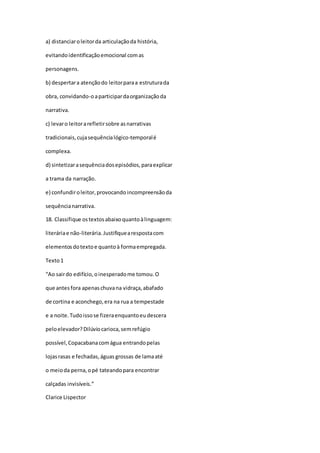 a) distanciaroleitorda articulaçãoda história,
evitandoidentificaçãoemocional comas
personagens.
b) despertara atençãodo leitorparaa estruturada
obra, convidando-oaparticipardaorganizaçãoda
narrativa.
c) levaro leitorarefletirsobre asnarrativas
tradicionais,cujasequêncialógico-temporalé
complexa.
d) sintetizarasequênciadosepisódios,paraexplicar
a trama da narração.
e) confundiroleitor,provocando incompreensãoda
sequêncianarrativa.
18. Classifique ostextosabaixoquantoàlinguagem:
literáriae não-literária.Justifiquearespostacom
elementosdotextoe quantoà formaempregada.
Texto1
“Ao sairdo edifício,oinesperadome tomou.O
que antes fora apenaschuvana vidraça,abafado
de cortina e aconchego,era na rua a tempestade
e a noite.Tudoissose fizeraenquantoeudescera
peloelevador?Dilúviocarioca,semrefúgio
possível,Copacabanacomágua entrandopelas
lojasrasas e fechadas,águas grossas de lamaaté
o meioda perna,opé tateandopara encontrar
calçadas invisíveis.”
Clarice Lispector
 